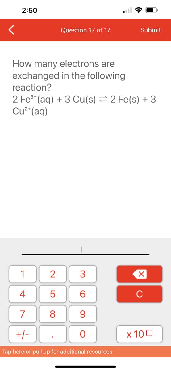 <
2:50
How many electrons are
exchanged in the following
reaction?
1
4
7
+/-
Question 17 of 17
2 Fe³+ (aq) + 3 Cu(s) = 2 Fe(s) + 3
Cu²+ (aq)
2
5
8
.
3
60
9
O
Submit
Tap here or pull up for additional resources
XU
x 100