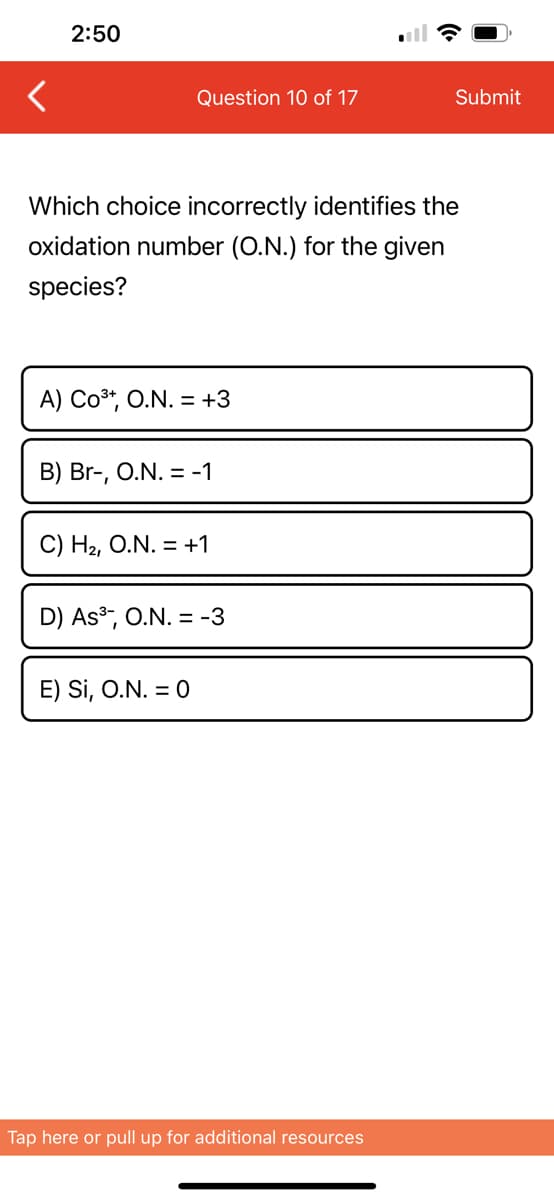 <
2:50
Question 10 of 17
Which choice incorrectly identifies the
oxidation number (O.N.) for the given
species?
A) CO³+, O.N. = +3
B) Br-, O.N. = -1
C) H₂, O.N. = +1
D) As³, O.N. = -3
E) Si, O.N. = 0
Submit
Tap here or pull up for additional resources