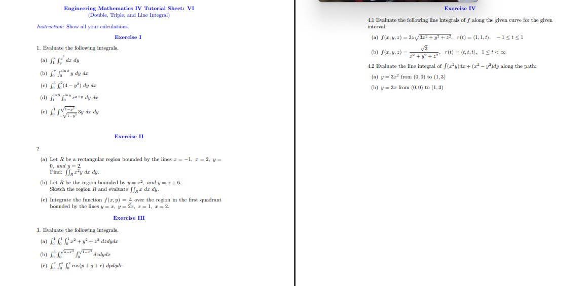 Instruction: Show all your calculations.
Engineering Mathematics IV Tutorial Sheet: VI
(Double, Triple, and Line Integral)
(b)
(c) f
(d)
(e) f
1. Evaluate the following integrals.
(a)
dx dy
2.
y dy dr
(4- y²) dy dz
+ dy dz
3y dz dy
Exercise I
²y dz dy.
Exercise II
(a) Let R be a rectangular region bounded by the lines z = -1, z = 2, y =
0, and y = 2.
Find:
(b) Let R be the region bounded by y= 2², and y=x+ 6.
Sketch the region R and evaluate ff* dx dy.
(c) Integrate the function f(x,y) =
bounded by the lines y = x, y = 2x, x = 1, r = 2.
Exercise III
over the region in the first quadrant
3. Evaluate the following integrals.
(a) So So 2² + y² + 2² dzdydz
(b)
dzdydz
(c) Jo Jo Jo cos(p+q+r) dpdgdr
Exercise IV
4.1 Evaluate the following line integrals of f along the given curve for the given
interval.
(a) f(x, y, z) = 32√√3x² + y² + 2², r(t) = (1,1,t), -1<t<1
r(t) = (t.t,t), 1<t<∞
x² + y² +2²¹
4.2 Evaluate the line integral of f(2²y)dz + (x² − y²)dy along the path:
(a) y = 3r² from (0,0) to (1,3)
(b) y 3r from (0,0) to (1,3)
(b) f(x, y, z)=