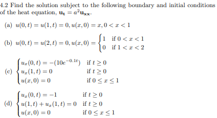 4.2 Find the solution subject to the following boundary and initial conditions
of the heat equation, u = a²uxx-
(a) u(0, t) = u(1,t) = 0, u(x,0) = x, 0<x< 1
[1 if 0<x< 1
(b) u(0, t) = u(2, t) = 0, u(x,0) = 0 if 1 < x < 2
(uz (0, t)= (10e-0.1t) if t≥ 0
(c) u (1,t) = 0
if t ≥ 0
u(x,0) = 0
if 0 ≤ x ≤ 1
(u₂(0, t) = -1
ift 20
(d)u(1,t) + uz (1,t) = 0 ift> 0
u(x,0) = 0
if 0 ≤ x ≤1