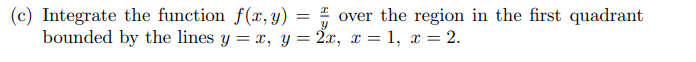 =
(c) Integrate the function f(x, y)
Y
over the region in the first quadrant
bounded by the lines y = x, y = 2x, x = 1, x = 2.