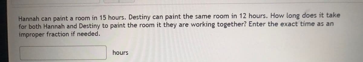 Hannah can paint a room in 15 hours. Destiny can paint the same room in 12 hours. How long does it take
for both Hannah and Destiny to paint the room it they are working together? Enter the exact time as an
improper fraction if needed.
hours