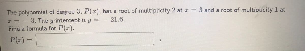 **Problem Statement: Polynomial Function with Given Roots and Multiplicity**

The polynomial of degree 3, \( P(x) \), has a root of multiplicity 2 at \( x = 3 \), and a root of multiplicity 1 at \( x = -3 \). The \( y \)-intercept is \( y = -21.6 \).

**Task:**
Find a formula for \( P(x) \).

**Given Information:**

- Degree of the polynomial: 3
- Roots and their multiplicities:
  - \( x = 3 \) (Multiplicity: 2)
  - \( x = -3 \) (Multiplicity: 1)
- \( y \)-intercept: \(-21.6\)

**Required Formula:**

\[ P(x) = \, \] 

Fill in the blank with the equation of the polynomial.

**Explanation on how to find \( P(x) \):**

To find the polynomial \( P(x) \):
1. Identify the roots and their multiplicities. From the given data, we know:
   - Root \( x = 3 \) has multiplicity 2, meaning it appears twice in the factorization.
   - Root \( x = -3 \) has multiplicity 1, meaning it appears once in the factorization.
 
2. Construct the polynomial using these roots:
   Since \( x = 3 \) has multiplicity 2, it contributes the factor \( (x-3)^2 \).
   Since \( x = -3 \) has multiplicity 1, it contributes the factor \( (x+3) \).

3. Combine these factors to form the polynomial. Also, include a constant coefficient \( A \) to account for the \( y \)-intercept:
   \[ P(x) = A (x - 3)^2 (x + 3) \]

4. Use the \( y \)-intercept to find the constant coefficient \( A \). At the \( y \)-intercept, \( x = 0 \) and \( P(0) = -21.6 \):
   \[ -21.6 = A (0 - 3)^2 (0 + 3) \]
   \[ -21.6 = A (-3)^2 (3) \]
   \[ -21.6 = A (9)(3) \]
   \[