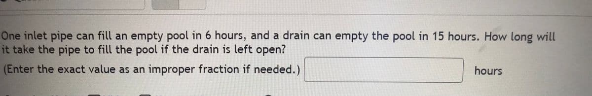 One inlet pipe can fill an empty pool in 6 hours, and a drain can empty the pool in 15 hours. How long will
it take the pipe to fill the pool if the drain is left open?
(Enter the exact value as an improper fraction if needed.)
hours