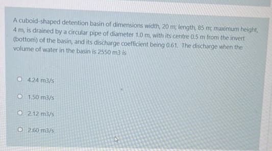 A cuboid-shaped detention basin of dimensions width, 20 m; length, 85 m, maximum height,
4 m, is drained by a circular pipe of diameter 1.0 m, with its centre 0.5 m from the invert
(bottom) of the basin, and its discharge coefficient being 0.61. The discharge when the
volume of water in the basin is 2550 m3 is
O 424 m3/s
O 1.50 m3/s
O 212 m3/s
O 2.60 m3/s
