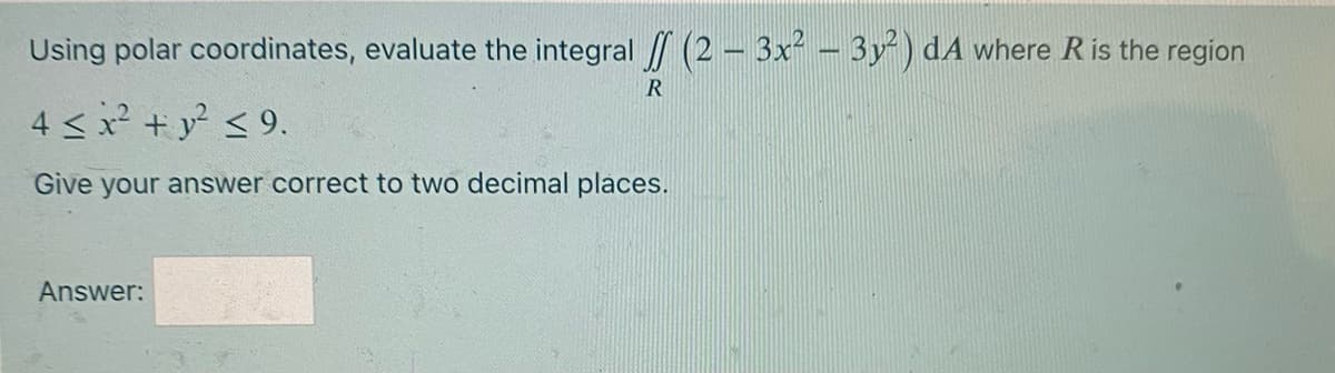 Using polar coordinates, evaluate the integral / (2 – 3x² – 3y) dA where R is the region
4 <x + y <9.
Give your answer correct to two decimal places.
Answer:
