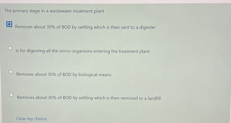 The primary stage in a wastewater treatment plant
Removes about 30% of BOD by settling which is then sent to a digester
Is for digesting all the micro-organisms entering the treatment plant
Removes about 30% of BOD by biological means
Removes about 30% of BOD by settling which is then removed to a landfill
Clear my choice
