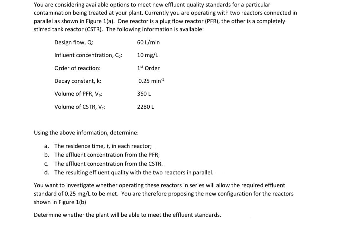 You are considering available options to meet new effluent quality standards for a particular
contamination being treated at your plant. Currently you are operating with two reactors connected in
parallel as shown in Figure 1(a). One reactor is a plug flow reactor (PFR), the other is a completely
stirred tank reactor (CSTR). The following information is available:
Design flow, Q:
60 L/min
Influent concentration, Co:
10 mg/L
Order of reaction:
1st Order
Decay constant, k:
0.25 min!
Volume of PFR, Vp:
360 L
Volume of CSTR, Vc:
2280 L
Using the above information, determine:
a. The residence time, t, in each reactor;
b. The effluent concentration from the PFR;
C.
The effluent concentration from the CSTR.
d. The resulting effluent quality with the two reactors in parallel.
You want to investigate whether operating these reactors in series will allow the required effluent
standard of 0.25 mg/L to be met. You are therefore proposing the new configuration for the reactors
shown in Figure 1(b)
Determine whether the plant will be able to meet the effluent standards.
