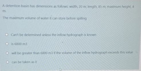 A detention basin has dimensions as follows: width, 20 m length, 85 m, maximum height, 4
m.
The maximum volume of water it can store before spilling
O Can't be determined unless the inflow hydrograph is known
Ois 6800 m3
O will be greater than 6800 m3 if the volume of the inflow hydrograph exceeds this value
can be taken as 0
