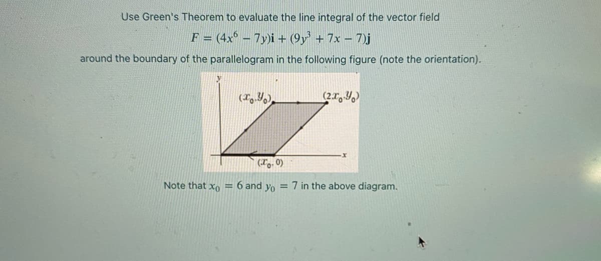 Use Green's Theorem to evaluate the line integral of the vector field
F = (4x° – 7y)i + (9y' + 7x – 7)j
around the boundary of the parallelogram in the following figure (note the orientation).
(To, 0)
Note that xo = 6 and yo = 7 in the above diagram.
