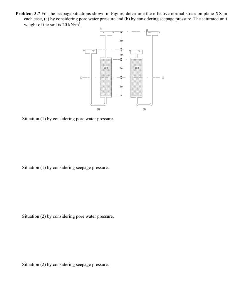 Problem 3.7 For the seepage situations shown in Figure, determine the effective normal stress on plane XX in
each case, (a) by considering pore water pressure and (b) by considering seepage pressure. The saturated unit
weight of the soil is 20 kN/m2.
2m
1m
Soil
(1)
(2)
Situation (1) by considering pore water pressure.
Situation (1) by considering seepage pressure.
Situation (2) by considering pore water pressure.
Situation (2) by considering seepage pressure.
