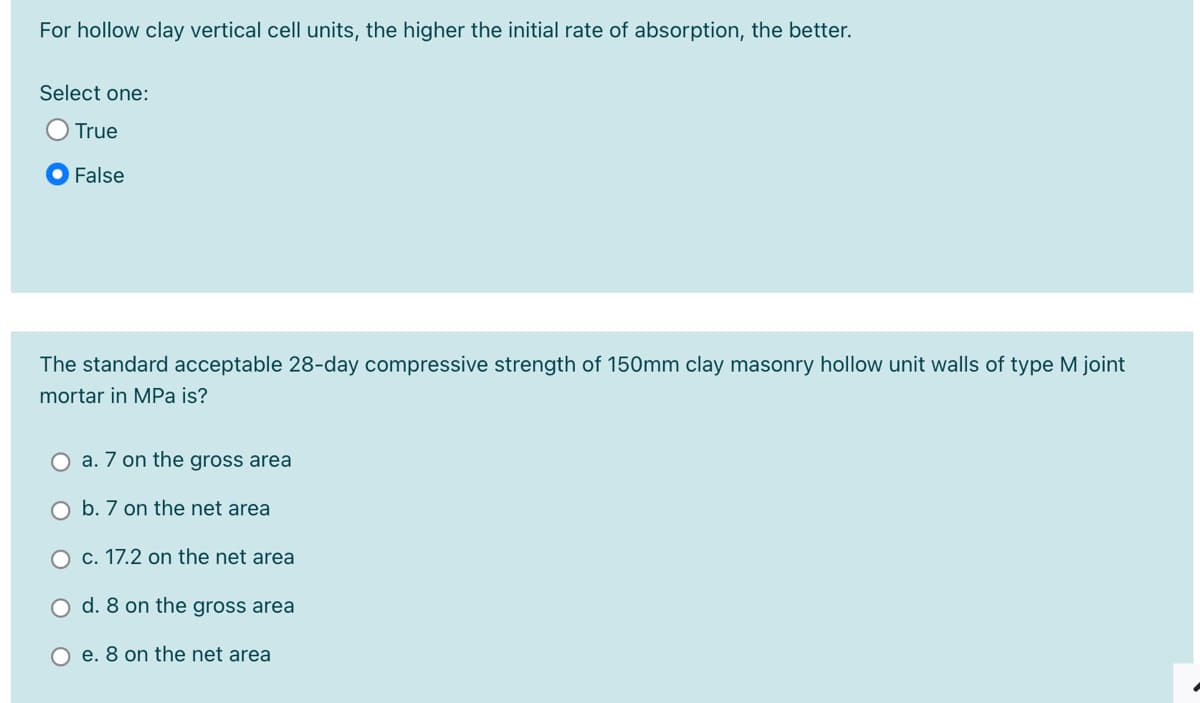 For hollow clay vertical cell units, the higher the initial rate of absorption, the better.
Select one:
True
False
The standard acceptable 28-day compressive strength of 150mm clay masonry hollow unit walls of type M joint
mortar in MPa is?
O a. 7 on the gross area
O b. 7 on the net area
O c. 17.2 on the net area
O d. 8 on the gross area
O e. 8 on the net area
