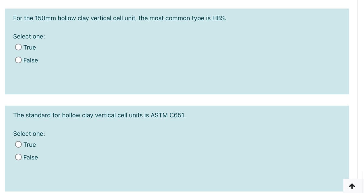 For the 150mm hollow clay vertical cell unit, the most common type is HBS.
Select one:
True
False
The standard for hollow clay vertical cell units is ASTM C651.
Select one:
True
O False
