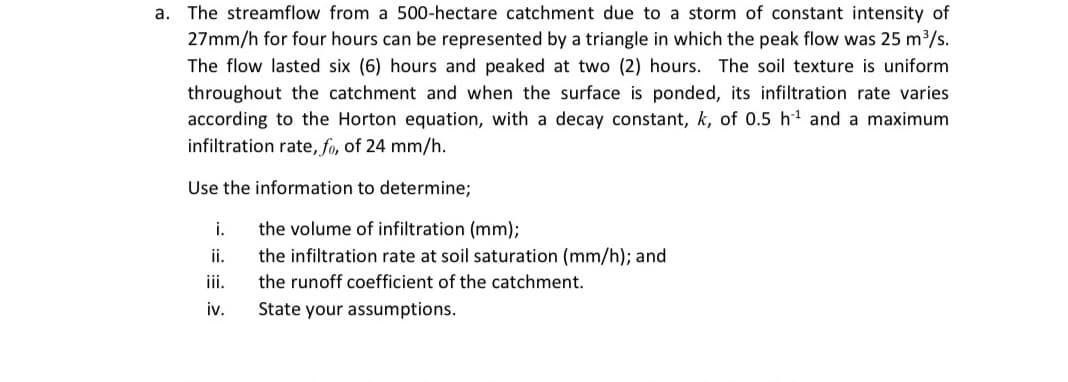 a. The streamflow from a 500-hectare catchment due to a storm of constant intensity of
27mm/h for four hours can be represented by a triangle in which the peak flow was 25 m3/s.
The flow lasted six (6) hours and peaked at two (2) hours. The soil texture is uniform
throughout the catchment and when the surface is ponded, its infiltration rate varies
according to the Horton equation, with a decay constant, k, of 0.5 h and a maximum
infiltration rate, fo, of 24 mm/h.
Use the information to determine;
the volume of infiltration (mm);
the infiltration rate at soil saturation (mm/h); and
i.
ii.
iii.
the runoff coefficient of the catchment.
iv.
State your assumptions.
