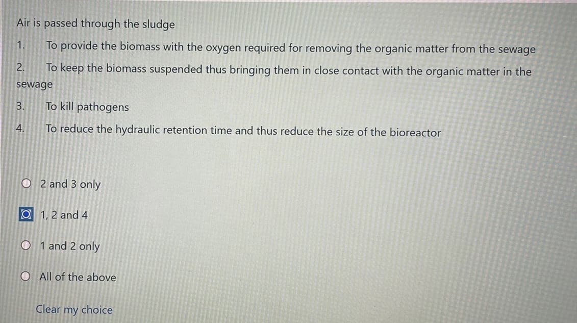 Air is passed through the sludge
1.
To provide the biomass with the oxygen required for removing the organic matter from the sewage
2.
To keep the biomass suspended thus bringing them in close contact with the organic matter in the
sewage
3.
To kill pathogens
4.
To reduce the hydraulic retention time and thus reduce the size of the bioreactor
O 2 and 3 only
O 1, 2 and 4
O 1 and 2 only
OAll of the above
Clear my choice
