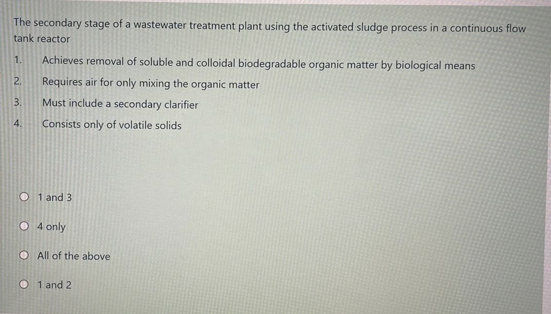 The secondary stage of a wastewater treatment plant using the activated sludge process in a continuous flow
tank reactor
1.
Achieves removal of soluble and colloidal biodegradable organic matter by biological means
2.
Requires air for only mixing the organic matter
3.
Must include a secondary clarifier
4.
Consists only of volatile solids
O 1 and 3
O 4 only
O All of the above
O 1 and 2
