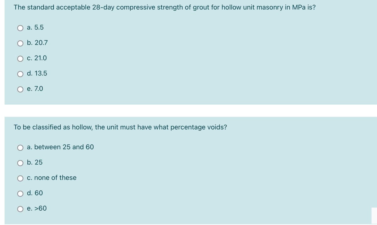 The standard acceptable 28-day compressive strength of grout for hollow unit masonry in MPa is?
O a. 5.5
O b. 20.7
O c. 21.0
O d. 13.5
O e. 7.0
To be classified as hollow, the unit must have what percentage voids?
O a. between 25 and 60
O b. 25
O C. none of these
O d. 60
O e. >60
