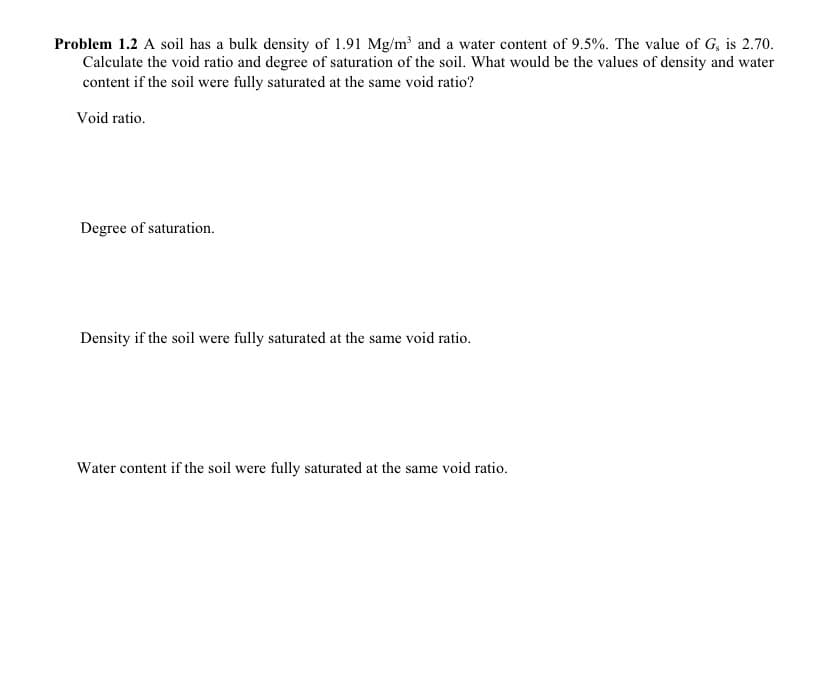 Problem 1.2 A soil has a bulk density of 1.91 Mg/m³ and a water content of 9.5%. The value of G, is 2.70.
Calculate the void ratio and degree of saturation of the soil. What would be the values of density and water
content if the soil were fully saturated at the same void ratio?
Void ratio.
Degree of saturation.
Density if the soil were fully saturated at the same void ratio.
Water content if the soil were fully saturated at the same void ratio.
