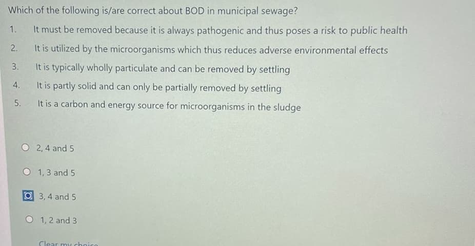 Which of the following is/are correct about BOD in municipal sewage?
1.
It must be removed because it is always pathogenic and thus poses a risk to public health
2.
It is utilized by the microorganisms which thus reduces adverse environmental effects
3.
It is typically wholly particulate and can be removed by settling
4.
It is partly solid and can only be partially removed by settling
5.
It is a carbon and energy source for microorganisms in the sludge
O 2, 4 and 5
O 1, 3 and 5
O 3, 4 and 5
O 1, 2 and 3
Clear mu choico
