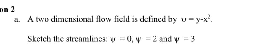 on 2
A two dimensional flow field is defined by y = y-x².
Sketch the streamlines: y = 0, y = 2 and y = 3
%3D
%3D
