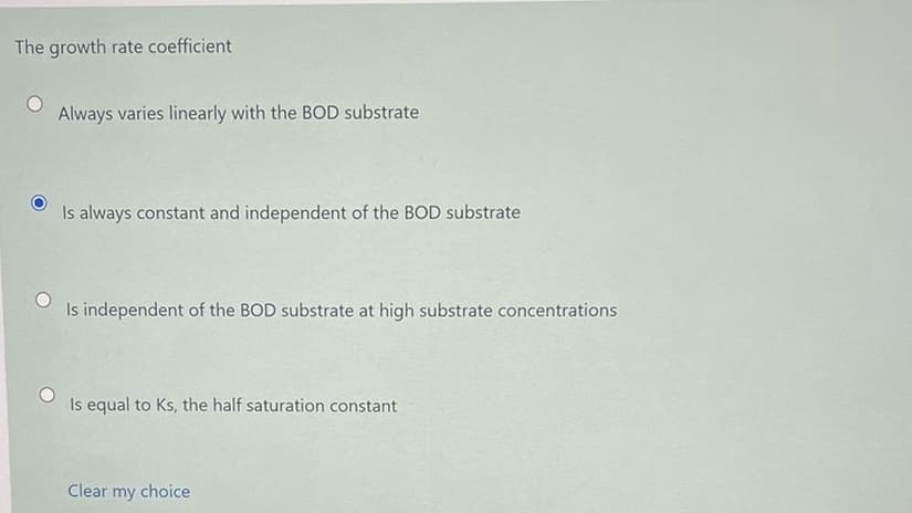 The growth rate coefficient
Always varies linearly with the BOD substrate
Is always constant and independent of the BOD substrate
Is independent of the BOD substrate at high substrate concentrations
Is equal to Ks, the half saturation constant
Clear my choice
