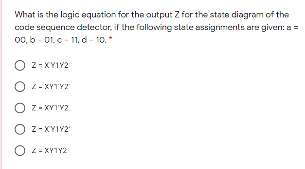 What is the logic equation for the output Z for the state diagram of the
code sequence detector, if the following state assignments are given: a =
00, b = 01, c = 11, d = 10. *
O z = X'Y1Y2
O z = XY1'Y2'
O z = XY1'Y2
Z = X'Y1Y2'
O z = XY1Y2
