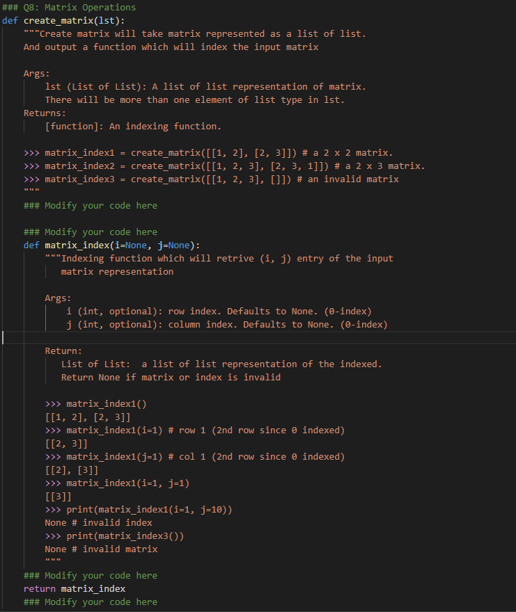 ### Q8: Matrix Operations
def create_matrix(1st):
"""Create matrix will take matrix represented as a list of list.
And output a function which will index the input matrix
Args:
1st (List of List): A list of list representation of matrix.
There will be more than one element of list type in 1st.
Returns:
[function]: An indexing function.
>> matrix_index1 = create_matrix([[1, 2], [2, 3]]) # a 2 x 2 matrix.
>>> matrix_index2
>>> matrix_index3 = create_matrix([[1, 2, 3], []]) # an invalid matrix
create_matrix([[1, 2, 3], [2, 3, 1]]) # a 2 x 3 matrix.
### Modify your code here
### Modify your code here
def matrix_index(i=None, j=None):
"""Indexing function which will retrive (i, j) entry of the input
matrix representation
Args:
i (int, optional): row index. Defaults to None. (0-index)
j (int, optional): column index. Defaults to None. (0-index)
Return:
List of List: a list of list representation of the indexed.
Return None if matrix or index is invalid
>>> matrix_index1()
[[1, 2], [2, 3]]
>>> matrix_index1(i=1) # row 1 (2nd row since 0 indexed)
[[2, 3]]
>>> matrix_index1(j=1) # col 1 (2nd row since e indexed)
[[2], [3]]
>>> matrix_index1(i=1, j=1)
[[3]]
>>> print(matrix_index1(i=1, j=1®))
None # invalid index
>>> print(matrix_index3())
None # invalid matrix
### Modify your code here
return matrix_index
### Modify your code here
