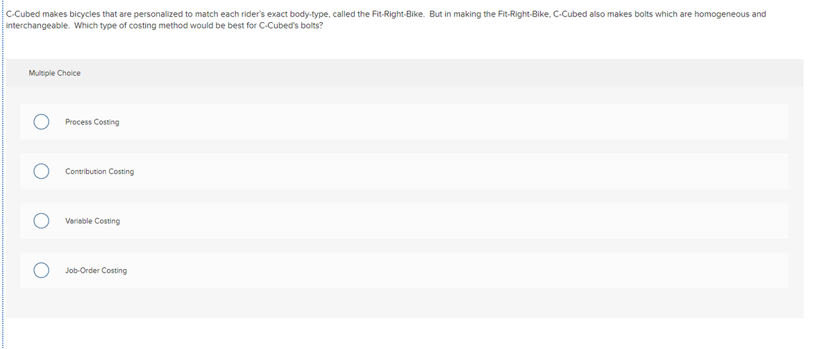 C-Cubed makes bicycles that are personalized to match each rider's exact body-type, called the Fit-Right-Bike. But in making the Fit-Right-Bike, C-Cubed also makes bolts which are homogeneous and
interchangeable. Which type of costing method would be best for C-Cubed's bolts?
Multiple Choice
Process Costing
Contribution Costing
Variable Costing
Job-Order Costing
