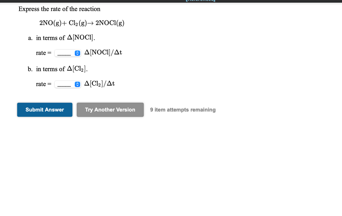 Express the rate of the reaction
2NO(g)+ Cl2 (g)→ 2NOCI(g)
a. in terms of A[NOCI].
8 AINOCI]/At
rate =
b. in terms of A[Cl2].
e A[Cl2]/At
rate =
Submit Answer
Try Another Version
9 item attempts remaining
