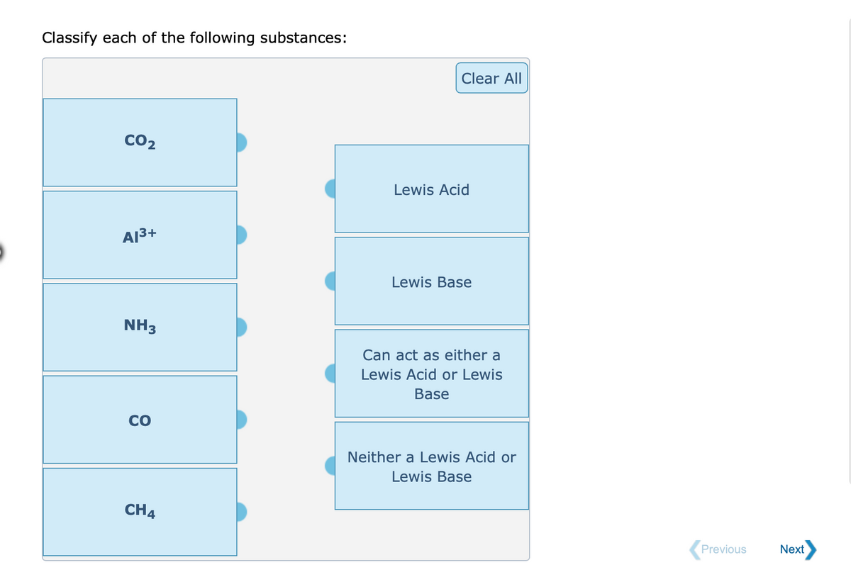 Classify each of the following substances:
Clear All
CO2
Lewis Acid
A13+
Lewis Base
NH3
Can act as either a
Lewis Acid or Lewis
Base
CO
Neither a Lewis Acid or
Lewis Base
CH4
Previous
Next
