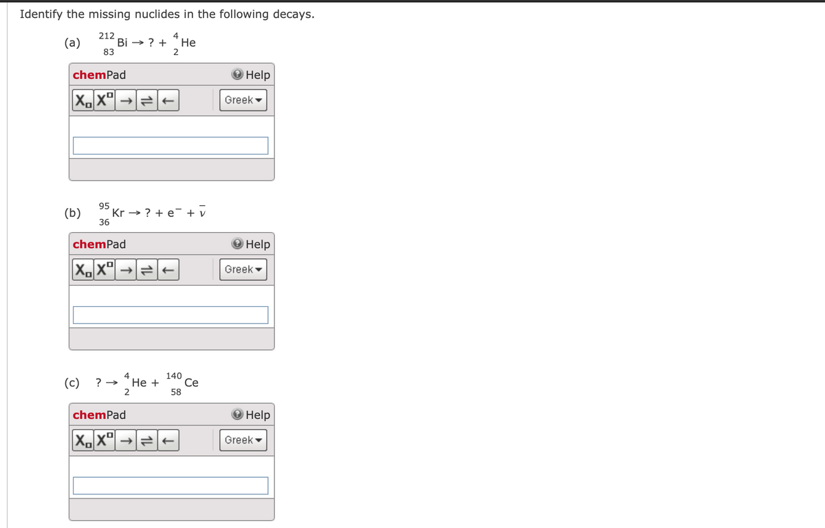 Identify the missing nuclides in the following decays.
212
4
(a)
Bi → ? +
Не
83
2
chemPad
Help
Greek
95
Kr → ? + e¯ + v
36
(b)
chemPad
Help
X,X"| →|=-
Greek -
4
140
(c)
? → "He +
Се
2
58
chemPad
Help
X. x° →=-
Greek -
