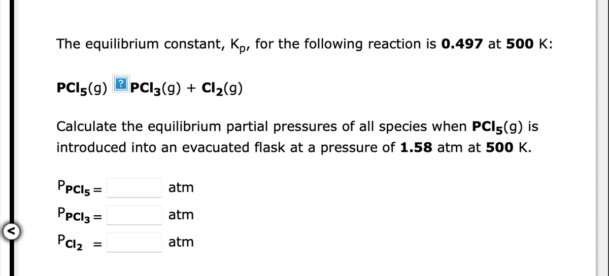 The equilibrium constant, Kp, for the following reaction is 0.497 at 500 K:
PCI5(9)
?
PCI3(g) + Cl2(g)
Calculate the equilibrium partial pressures of all species when PCI5(g) is
introduced into an evacuated flask at a pressure of 1.58 atm at 500 K.
PpCls =
atm
PpCl3 =
atm
PCl2
atm
