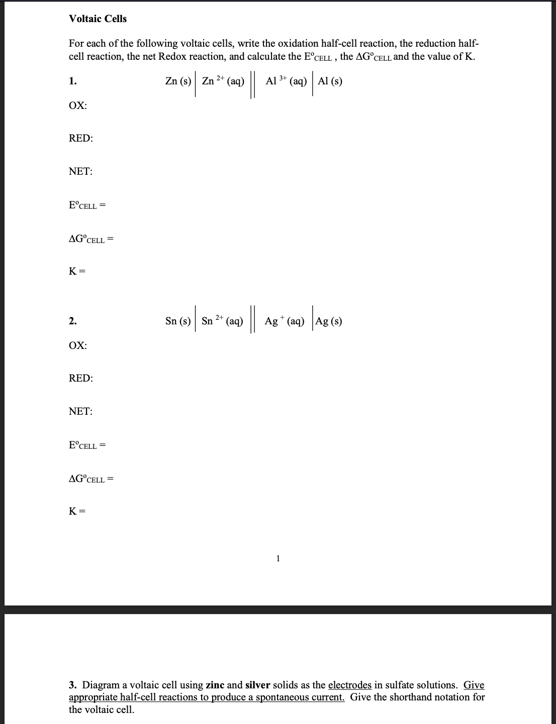 Voltaic Cells
For each of the following voltaic cells, write the oxidation half-cell reaction, the reduction half-
cell reaction, the net Redox reaction, and calculate the E°CELL , the AG°CELL and the value of K.
|
/ Al (6)
1.
Zn (s) Zn 2* (aq)
Al 3+ (aq)
OX:
RED:
NET:
E°CELL =
AG°CELL =
K =
2+
2.
Sn (s) Sn
(aq)
Ag * (aq) Ag
OX:
RED:
NET:
E°CELL =
AG°CELL =
K =
1
3. Diagram a voltaic cell using zinc and silver solids as the electrodes in sulfate solutions. Give
appropriate half-cell reactions to produce a spontaneous current. Give the shorthand notation for
the voltaic cell.
