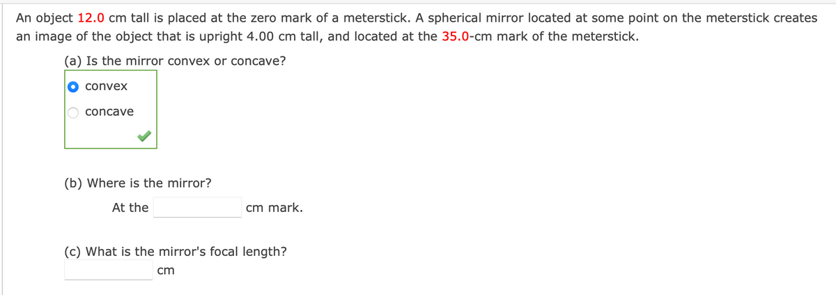 An object 12.0 cm tall is placed at the zero mark of a meterstick. A spherical mirror located at some point on the meterstick creates
an image of the object that is upright 4.00 cm tall, and located at the 35.0-cm mark of the meterstick.
(a) Is the mirror convex or concave?
convex
concave
(b) Where is the mirror?
At the
cm mark.
(c) What is the mirror's focal length?
cm
