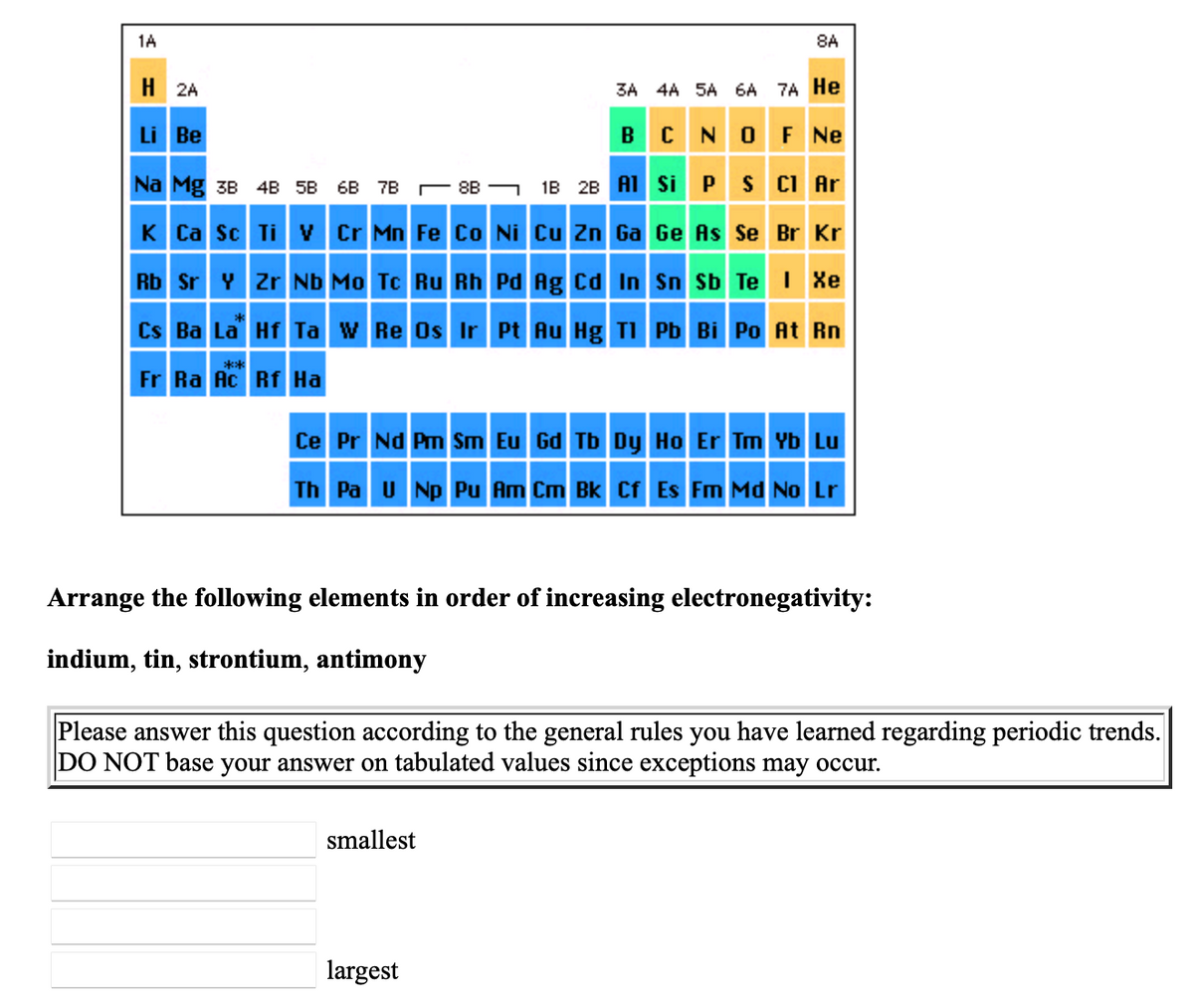 1A
8A
H 2A
3A 4A SA 6A 7A He
NOF Ne
Li Be
B
Na Mg 3B 4B 5B 6B 7B - 8B - 1B 2B AI Si P S CI Ar
K Ca sc Ti v Cr Mn Fe Co Ni cu Zn Ga Ge As Se Br Kr
Rb Sr Y Zr Nb Mo Tc Ru Rh Pd Ag Cd In Sn Sb Te I Xe
Cs Ba La Hf Ta w Re Os Ir Pt Au Hg TI Pb Bi Po At Rn
**
Fr Ra Ac Rf Ha
Ce Pr Nd Pm Sm Eu Gd Tb Dy Ho Er Tm Yb Lu
Th Pa U Np Pu Am Cm Bk Cf Es Fm Md No Lr
Arrange the following elements in order of increasing electronegativity:
indium, tin, strontium, antimony
Please answer this question according to the general rules you have learned regarding periodic trends.
DO NOT base your answer on tabulated values since exceptions may occur.
smallest
largest
