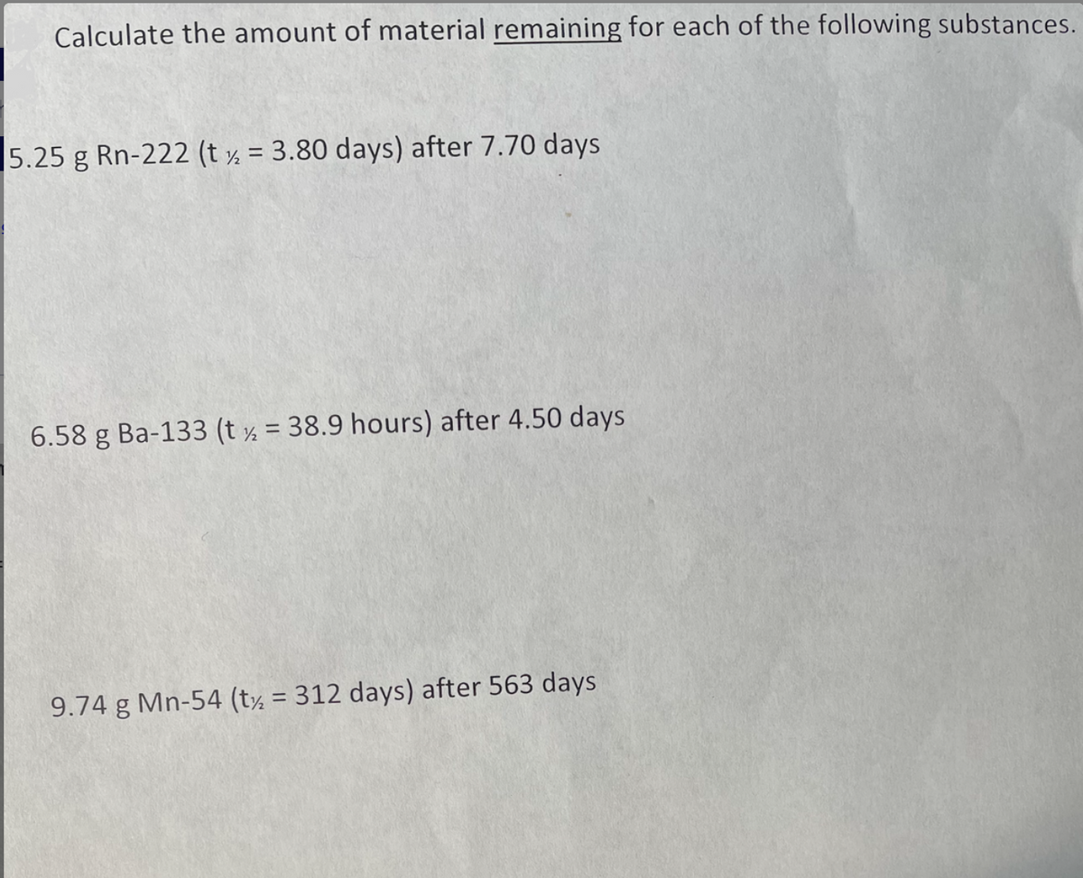 Calculate the amount of material remaining for each of the following substances.
5.25 g Rn-222 (t ½ = 3.80 days) after 7.70 days
6.58 g Ba-133 (t ½ = 38.9 hours) after 4.50 days
%3D
9.74 g Mn-54 (t½ = 312 days) after 563 days
%3D
