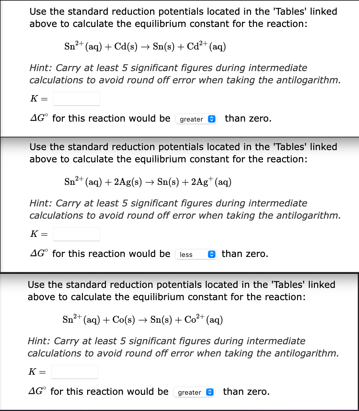 Use the standard reduction potentials located in the 'Tables' linked
above to calculate the equilibrium constant for the reaction:
2+
Sn²+ (aq) + Cd(s) → Sn(s) + Cd²+ (aq)
Hint: Carry at least 5 significant figures during intermediate
calculations to avoid round off error when taking the antilogarithm.
K=
AGO for this reaction would be greater
than zero.
Use the standard reduction potentials located in the 'Tables' linked
above to calculate the equilibrium constant for the reaction:
2+
Sn²+ (aq) + 2Ag(s) → Sn(s) + 2Ag+ (aq)
Hint: Carry at least 5 significant figures during intermediate
calculations to avoid round off error when taking the antilogarithm.
K
=
AGO for this reaction would be less
than zero.
Use the standard reduction potentials located in the 'Tables' linked
above to calculate the equilibrium constant for the reaction:
Sn²
1²+ (aq) + Co(s) → Sn(s) + Co²+ (aq)
Hint: Carry at least 5 significant figures during intermediate
calculations to avoid round off error when taking the antilogarithm.
K =
AG for this reaction would be greater
than zero.