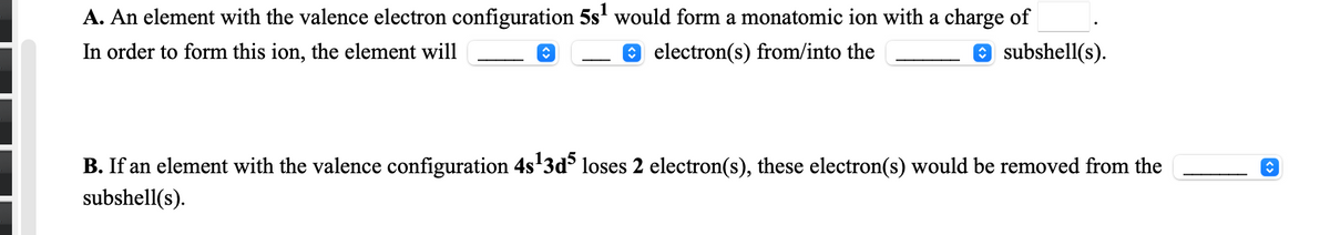 A. An element with the valence electron configuration 5s' would form a monatomic ion with a charge of
In order to form this ion, the element will
e electron(s) from/into the
O subshell(s).
B. If an element with the valence configuration 4s'3d loses 2 electron(s), these electron(s) would be removed from the
subshell(s).
