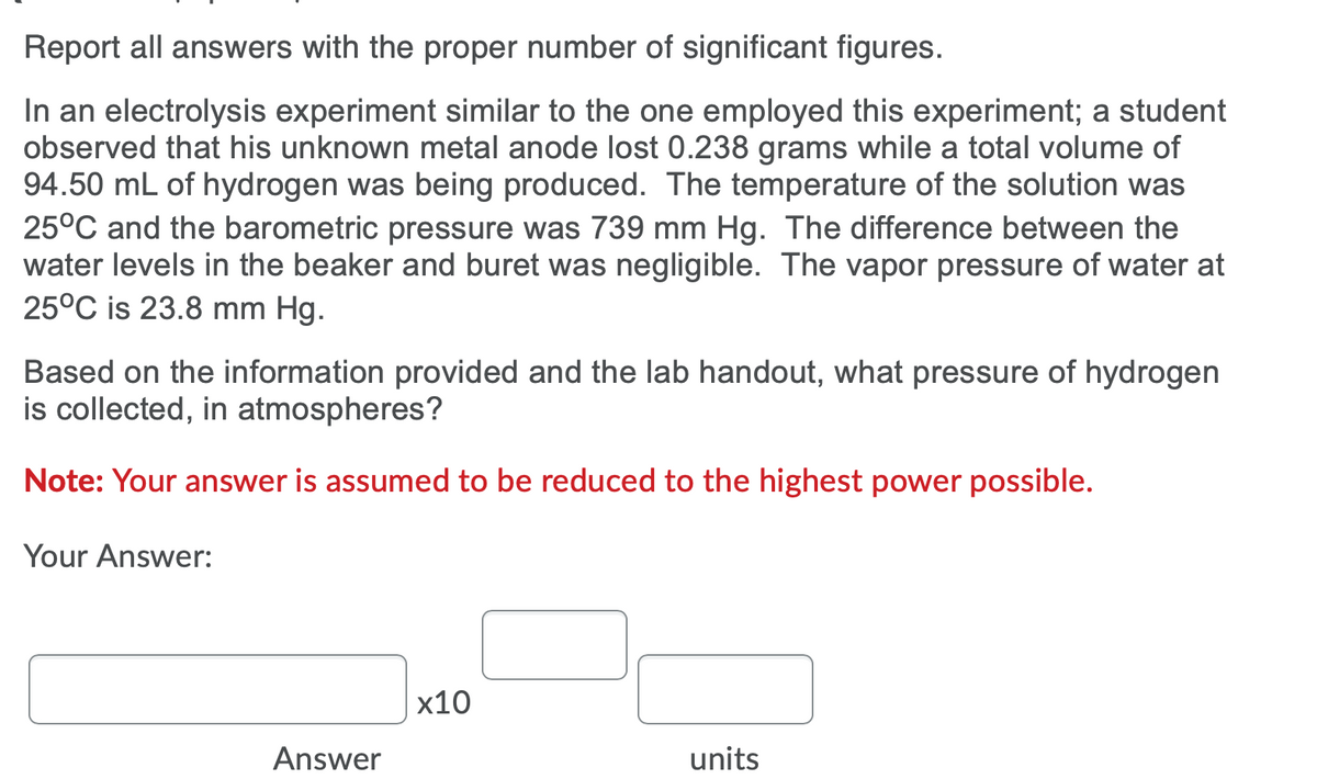 Report all answers with the proper number of significant figures.
In an electrolysis experiment similar to the one employed this experiment; a student
observed that his unknown metal anode lost 0.238 grams while a total volume of
94.50 mL of hydrogen was being produced. The temperature of the solution was
25°C and the barometric pressure was 739 mm Hg. The difference between the
water levels in the beaker and buret was negligible. The vapor pressure of water at
25°C is 23.8 mm Hg.
Based on the information provided and the lab handout, what pressure of hydrogen
is collected, in atmospheres?
Note: Your answer is assumed to be reduced to the highest power possible.
Your Answer:
x10
Answer
units
