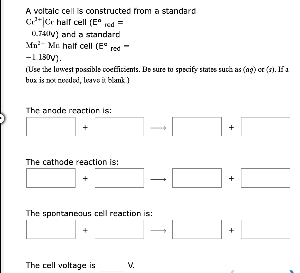 A voltaic cell is constructed from a standard
Cr3+ Cr half cell (E° red
%3D
-0.740V) and a standard
Mn2+ Mn half cell (E°
red
-1.180V).
(Use the lowest possible coefficients. Be sure to specify states such as (aq) or (s). If a
box is not needed, leave it blank.)
The anode reaction is:
+
The cathode reaction is:
+
+
The spontaneous cell reaction is:
+
The cell voltage is
V.
+
↑
+
