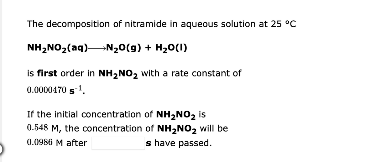 The decomposition of nitramide in aqueous solution at 25 °C
NH2NO2(aq)–N20(g) + H20(1)
is first order in NH,NO2 with a rate constant of
0.0000470 s1.
If the initial concentration of NH2NO2 is
0.548 M, the concentration of NH2NO2 will be
0.0986 M after
s have passed.
