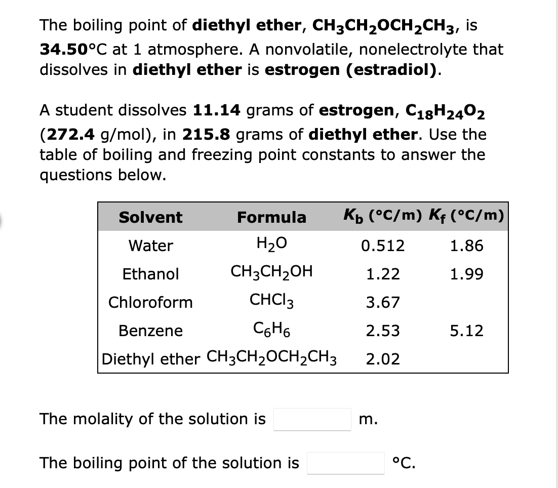 The boiling point of diethyl ether, CH3CH₂OCH₂CH3, is
34.50°C at 1 atmosphere. A nonvolatile, nonelectrolyte that
dissolves in diethyl ether is estrogen (estradiol).
A student dissolves 11.14 grams of estrogen, C18H2402
(272.4 g/mol), in 215.8 grams of diethyl ether. Use the
table of boiling and freezing point constants to answer the
questions below.
Solvent
Formula
K₁ (°C/m) Kƒ (°C/m)
Water
H₂O
0.512
1.86
Ethanol
CH3CH₂OH
1.22
1.99
Chloroform
CHCI 3
3.67
Benzene
C6H6
2.53
5.12
Diethyl ether CH3CH₂CH₂CH3
2.02
The molality of the solution is
The boiling point of the solution is
m.
°C.