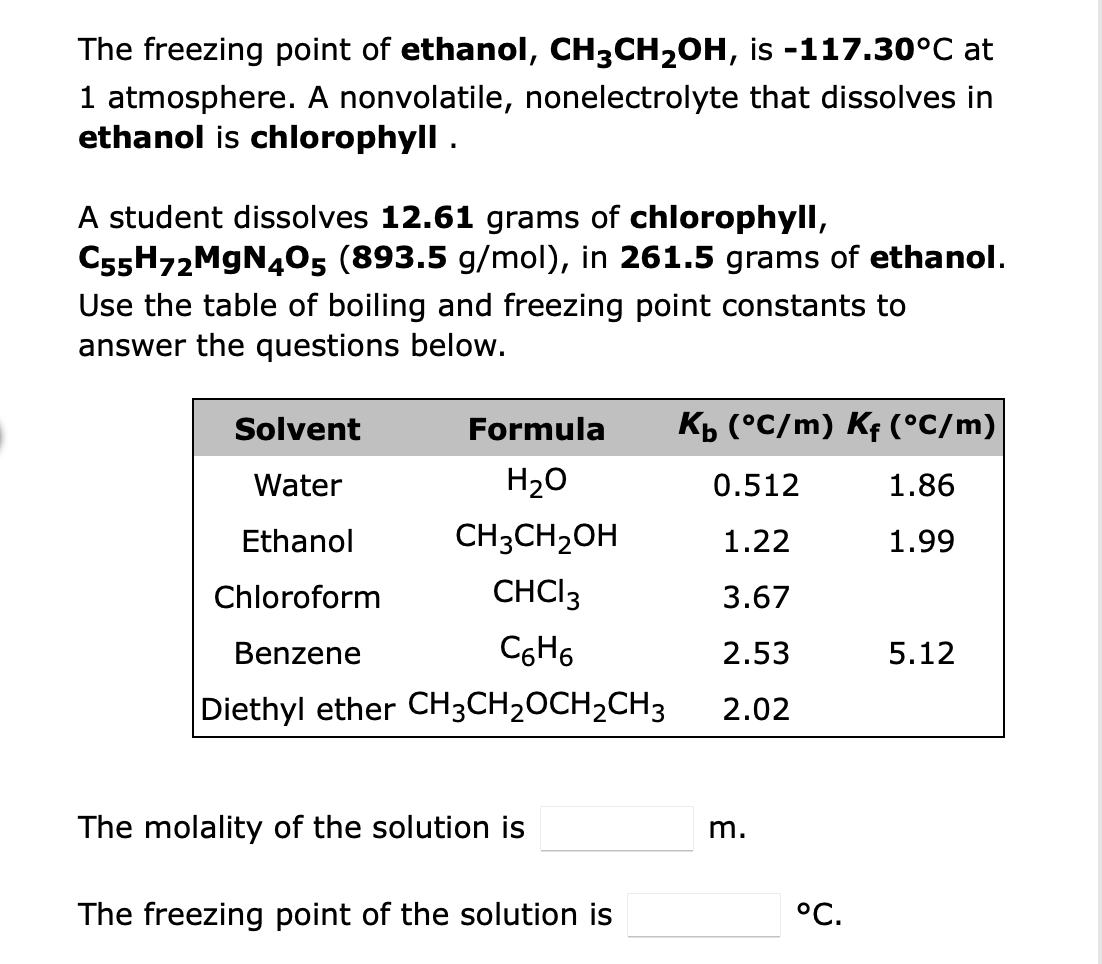 The freezing point of ethanol, CH3CH₂OH,
is -117.30°C at
1 atmosphere. A nonvolatile, nonelectrolyte that dissolves in
ethanol is chlorophyll.
A student dissolves 12.61 grams of chlorophyll,
C55H72MgN405 (893.5 g/mol), in 261.5 grams of ethanol.
Use the table of boiling and freezing point constants to
answer the questions below.
Solvent
Formula
K₁ (°C/m) Kƒ (°C/m)
Water
H₂O
0.512
1.86
Ethanol
CH3CH₂OH
1.22
1.99
Chloroform
CHCI 3
3.67
Benzene
C6H6
2.53
5.12
Diethyl ether CH3CH₂CH₂CH3
2.02
The molality of the solution is
The freezing point of the solution is
m.
°C.