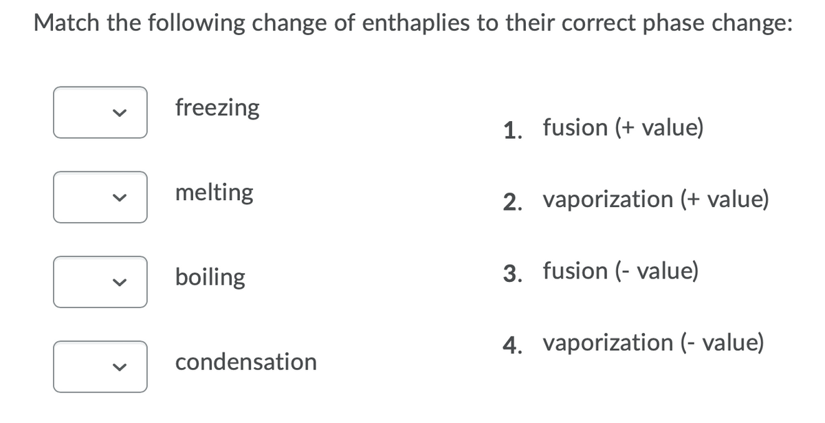 Match the following change of enthaplies to their correct phase change:
freezing
1. fusion (+ value)
melting
2. vaporization (+ value)
boiling
3. fusion (- value)
4. vaporization (- value)
condensation
