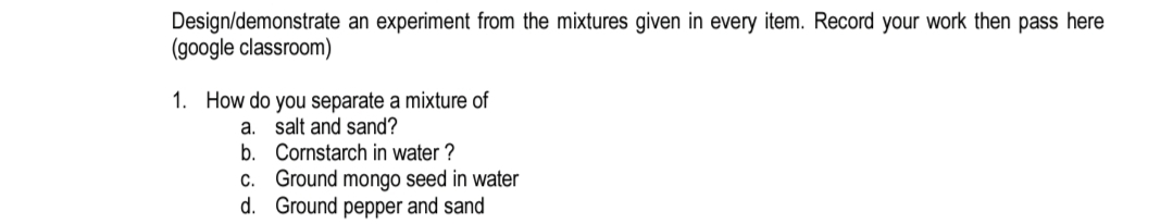 Design/demonstrate an experiment from the mixtures given in every item. Record your work then pass here
(google classroom)
1. How do you separate a mixture of
a. salt and sand?
b. Cornstarch in water ?
C. Ground mongo seed in water
d. Ground pepper and sand
