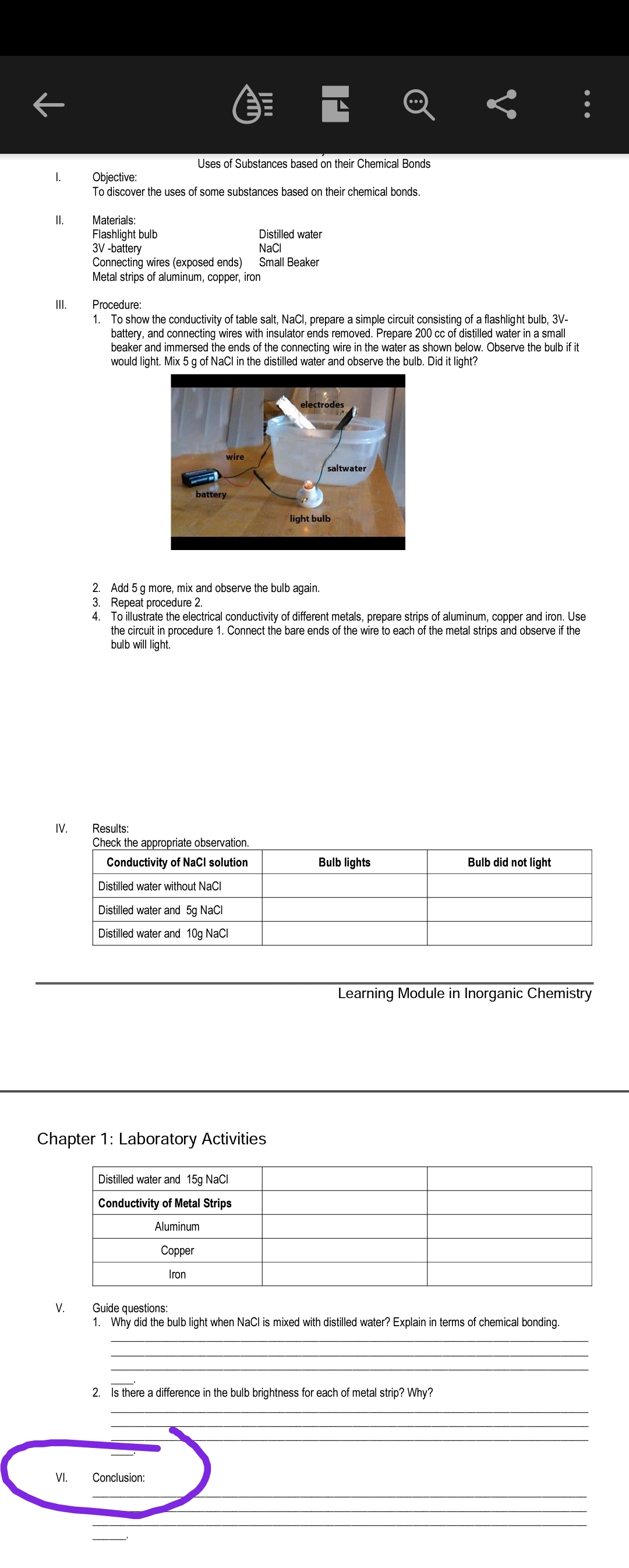 Uses of Substances based on their Chemical Bonds
Objective:
To discover the uses of some substances based on their chemical bonds.
I.
I.
Materials:
Flashlight bulb
3V -battery
Connecting wires (exposed ends)
Metal strips of aluminum, copper, iron
Distilled water
NaCI
Small Beaker
II.
Procedure:
1. To show the conductivity of table salt, NaCl, prepare a simple circuit consisting of a flashlight bulb, 3V-
battery, and connecting wires with insulator ends removed. Prepare 200 cc of distilled water in a small
beaker and immersed the ends of the connecting wire in the water as shown below. Observe the bulb if it
would light. Mix 5 g of NaCl in the distilled water and observe the bulb. Did it light?
electrodes
wire
saltwater
battery
light bulb
2. Add 5 g more, mix and observe the bulb again.
3. Repeat procedure 2.
4. To illustrate the electrical conductivity of different metals, prepare strips of aluminum, copper and iron. Use
the circuit in procedure 1. Connect the bare ends of the wire to each of the metal strips and observe if the
bulb will light.
IV.
Results:
Check the appropriate observation.
Conductivity of NaCl solution
Bulb lights
Bulb did not light
Distilled water without NaCl
Distilled water and 5g NaCl
Distilled water and 10g NaCl
Learning Module in Inorganic Chemistry
Chapter 1: Laboratory Activities
Distilled water and 15g NaCl
Conductivity of Metal Strips
Aluminum
Сopper
Iron
Guide questions:
1. Why did the bulb light when NaCl is mixed with distilled water? Explain in terms of chemical bonding.
V.
2. Is there a difference in the bulb brightness for each of metal strip? Why?
VI.
Conclusion:
