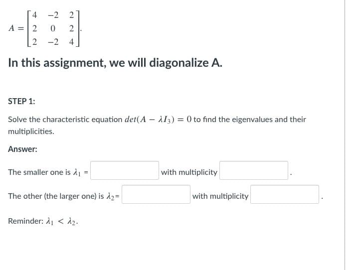 4.
-2
2
A = 2
2
2 -2 4
In this assignment, we will diagonalize A.
STEP 1:
Solve the characteristic equation det(A – AI3) = 0 to find the eigenvalues and their
multiplicities.
Answer:
The smaller one is à1 =
with multiplicity
The other (the larger one) is d2=
with multiplicity
Reminder: λι < λ .
