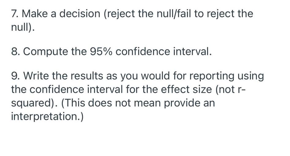 7. Make a decision (reject the null/fail to reject the
null).
8. Compute the 95% confidence interval.
9. Write the results as you would for reporting using
the confidence interval for the effect size (not r-
squared). (This does not mean provide an
interpretation.)
