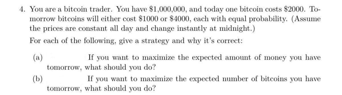 4. You are a bitcoin trader. You have $1,000,000, and today one bitcoin costs $2000. To-
morrow bitcoins will either cost $1000 or $4000, each with equal probability. (Assume
the prices are constant all day and change instantly at midnight.)
For each of the following, give a strategy and why it's correct:
(a)
If you want to maximize the expected amount of money you have
what should you do?
tomorrow,
(b)
tomorrow, what should you do?
If
you want to maximize the expected number of bitcoins you have
