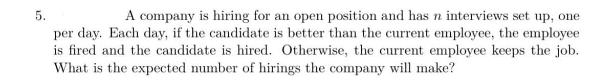 5.
A company is hiring for an open position and has n interviews set up, one
per day. Each day, if the candidate is better than the current employee, the employee
is fired and the candidate is hired. Otherwise, the current employee keeps the job.
What is the expected number of hirings the company will make?
